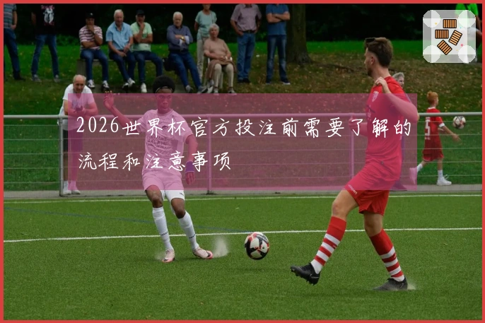 2026世界杯官方投注前需要了解的流程和注意事项