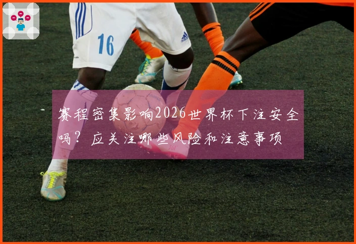 赛程密集影响2026世界杯下注安全吗？应关注哪些风险和注意事项